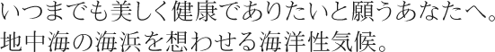 いつまでも美しく健康でありたいと願うあなたへ。地中海の海浜を想わせる海洋性気候。