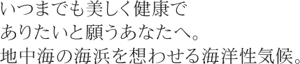 いつまでも美しく健康でありたいと願うあなたへ。地中海の海浜を想わせる海洋性気候。