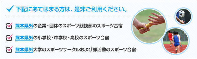 下記に当てはまる方は、是非ご利用下さい。●熊本県外の企業・団体のスポーツ競技部のスポーツ合宿●熊本県外の小学校・中学校・高校のスポーツ合宿●熊本県外大学のスポーツサークルおよび部活動のスポーツ合宿