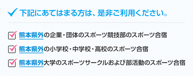 下記に当てはまる方は、是非ご利用下さい。●熊本県外の企業・団体のスポーツ競技部のスポーツ合宿●熊本県外の小学校・中学校・高校のスポーツ合宿●熊本県外大学のスポーツサークルおよび部活動のスポーツ合宿