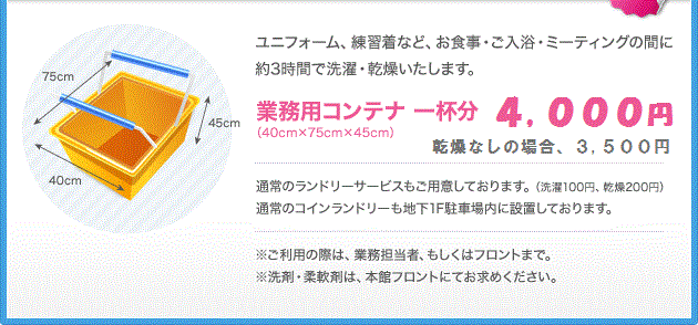 ユニフォーム、練習着など、お食事・ご入浴・ミーティングの間に約3時間で洗濯・乾燥いたします。業務用コンテナ 一杯分（40cm×75cm×45cm）3,500円。通常のランドリーサービス（洗濯100円、乾燥200円）もご用意しております。通常のコインランドリーも地下1F駐車場内に設置しております。※ご利用の際は、業務担当者、もしくはフロントまで。※洗剤・柔軟剤は、本館フロントにてお求めください。